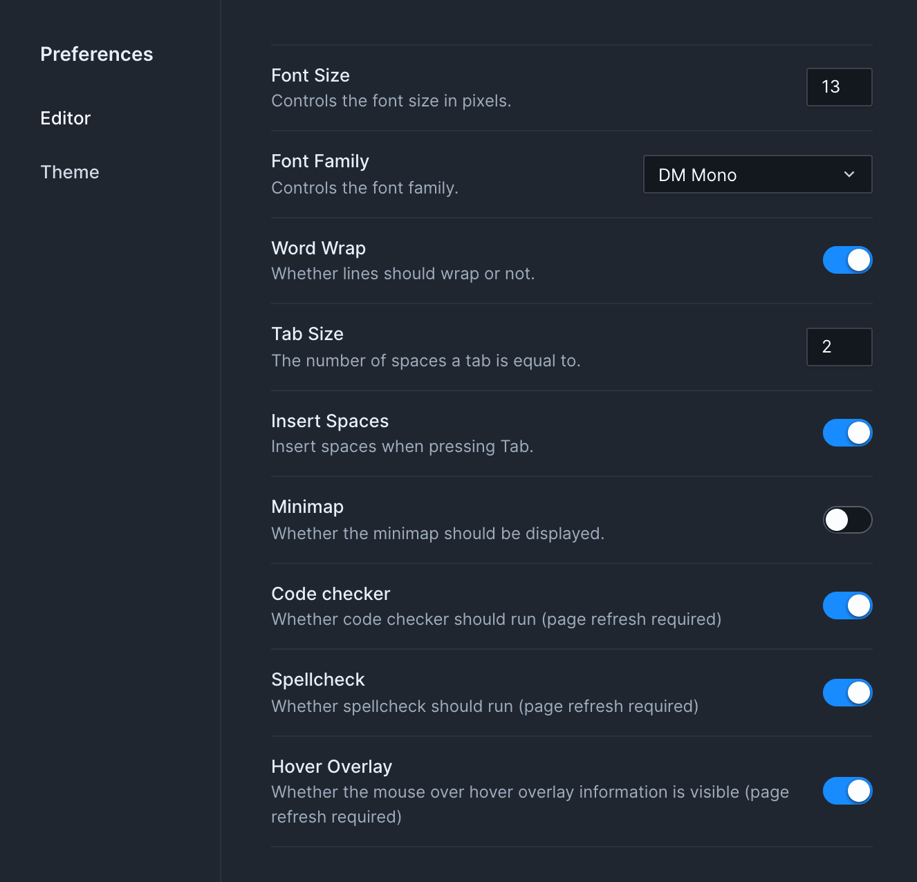 Up close image of the preferences pane. It has two sections - "Editor" and "Theme". The "Editor" section is visible, and includes a series of toggle switches, drop down menus, and numeric inputs. The options shown are as follows: "Font Size - controls the font size in pixels."; "Font family - controls the font family"; "Word wrap - whether lines should wrap or not"; "Tab size - the number of spaces a tab is equal to"; "Insert spaces - insert spaces when pressing Tab"; "Minimap - Whether the minimap should be displayed."; "Code checker - Whether code checker should run (page refresh required)";"Spellcheck - whether spellcheck should run (page refresh required)"; and "Hover Overlay - Whether  the mouse over hover overlay information is visible (page refresh required)"